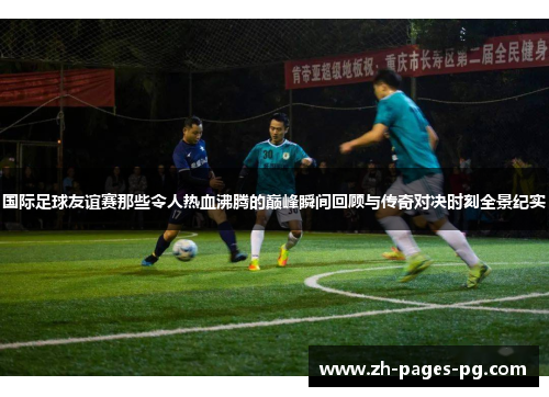 国际足球友谊赛那些令人热血沸腾的巅峰瞬间回顾与传奇对决时刻全景纪实